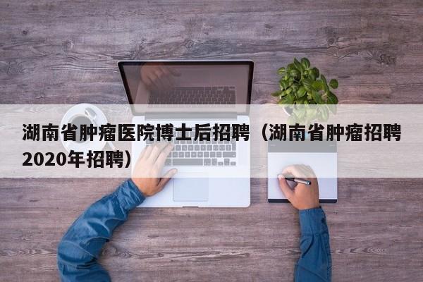 湖南省肿瘤医院博士后招聘（湖南省肿瘤招聘2020年招聘）-第1张图片-博士人才招聘网