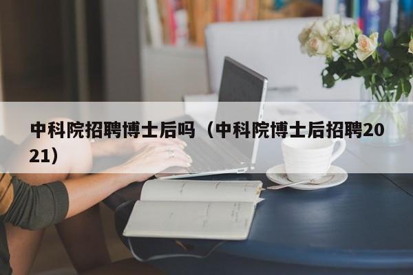 中科院招聘博士后吗（中科院博士后招聘2021）-第1张图片-博士人才招聘网