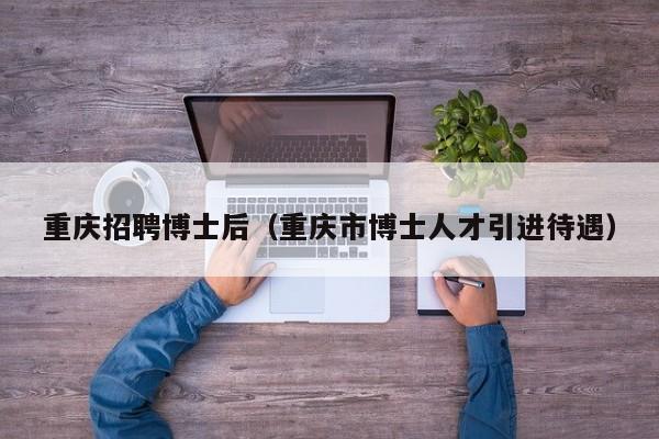 重庆招聘博士后（重庆市博士人才引进待遇）-第1张图片-博士人才招聘网