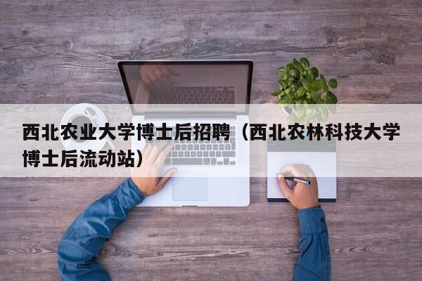 西北农业大学博士后招聘（西北农林科技大学博士后流动站）-第1张图片-博士人才招聘网