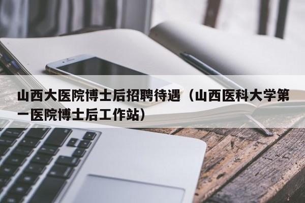 山西大医院博士后招聘待遇（山西医科大学第一医院博士后工作站）-第1张图片-博士人才招聘网