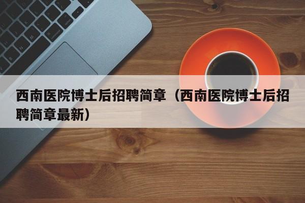 西南医院博士后招聘简章（西南医院博士后招聘简章最新）-第1张图片-博士人才招聘网