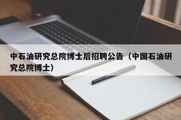 中石油研究总院博士后招聘公告（中国石油研究总院博士）-第1张图片-博士人才招聘网