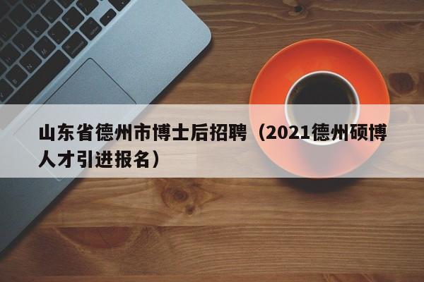 山东省德州市博士后招聘（2021德州硕博人才引进报名）-第1张图片-博士人才招聘网