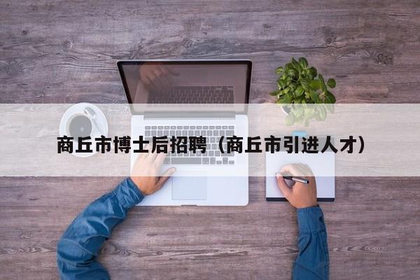 商丘市博士后招聘（商丘市引进人才）-第1张图片-博士人才招聘网