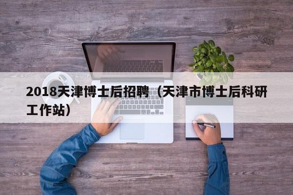 2018天津博士后招聘（天津市博士后科研工作站）-第1张图片-博士人才招聘网