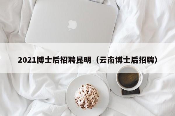 2021博士后招聘昆明（云南博士后招聘）-第1张图片-博士人才招聘网