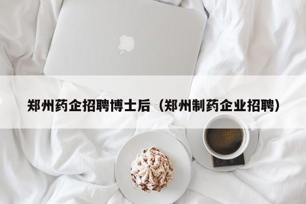郑州药企招聘博士后（郑州制药企业招聘）-第1张图片-博士人才招聘网