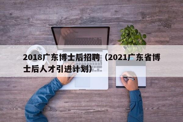 2018广东博士后招聘（2021广东省博士后人才引进计划）-第1张图片-博士人才招聘网