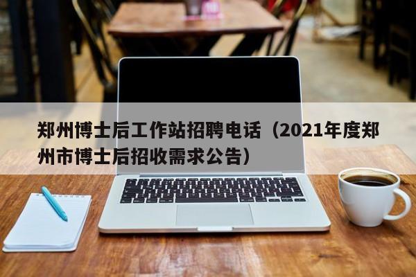 郑州博士后工作站招聘电话（2021年度郑州市博士后招收需求公告）-第1张图片-博士人才招聘网