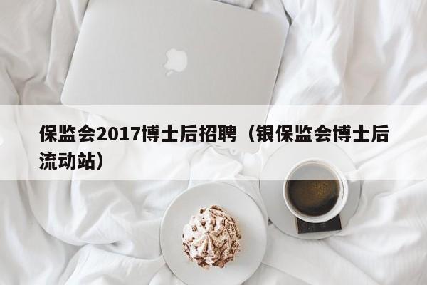 保监会2017博士后招聘（银保监会博士后流动站）-第1张图片-博士人才招聘网