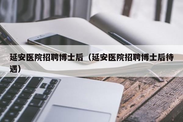 延安医院招聘博士后（延安医院招聘博士后待遇）-第1张图片-博士人才招聘网
