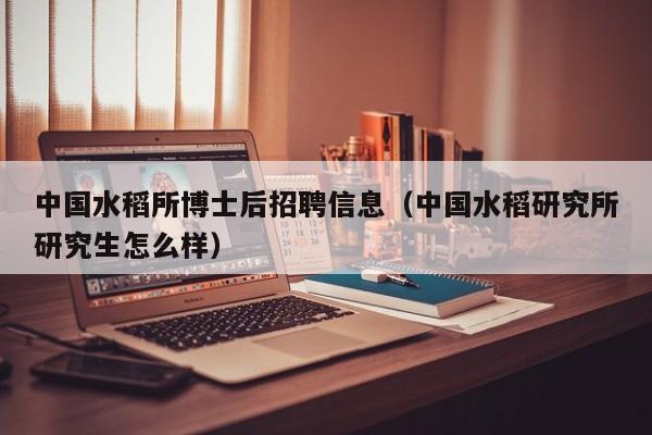 中国水稻所博士后招聘信息（中国水稻研究所研究生怎么样）-第1张图片-博士人才招聘网