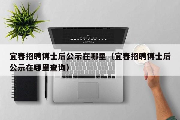 宜春招聘博士后公示在哪里（宜春招聘博士后公示在哪里查询）-第1张图片-博士人才招聘网