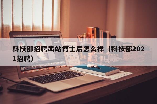 科技部招聘出站博士后怎么样（科技部2021招聘）-第1张图片-博士人才招聘网