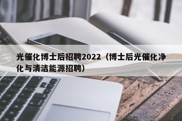 光催化博士后招聘2022（博士后光催化净化与清洁能源招聘）-第1张图片-博士人才招聘网