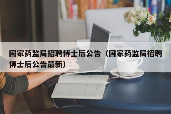 国家药监局招聘博士后公告（国家药监局招聘博士后公告最新）-第1张图片-博士人才招聘网
