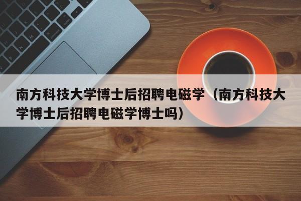 南方科技大学博士后招聘电磁学（南方科技大学博士后招聘电磁学博士吗）-第1张图片-博士人才招聘网
