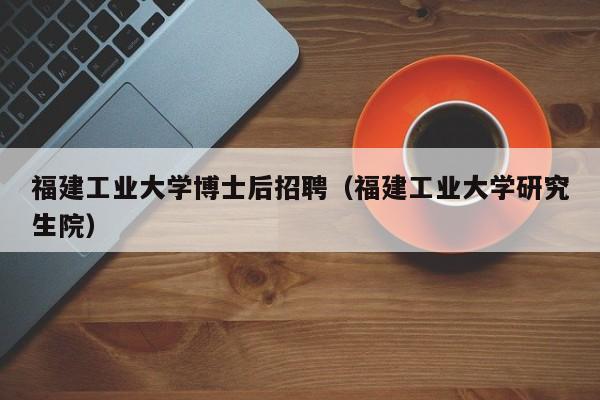 福建工业大学博士后招聘（福建工业大学研究生院）-第1张图片-博士人才招聘网