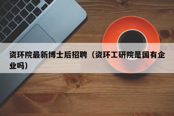 资环院最新博士后招聘（资环工研院是国有企业吗）-第1张图片-博士人才招聘网