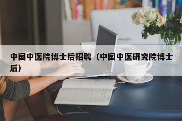 中国中医院博士后招聘（中国中医研究院博士后）-第1张图片-博士人才招聘网