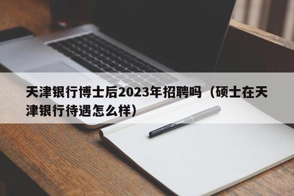 天津银行博士后2023年招聘吗（硕士在天津银行待遇怎么样）-第1张图片-博士人才招聘网