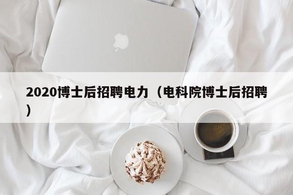 2020博士后招聘电力（电科院博士后招聘）-第1张图片-博士人才招聘网