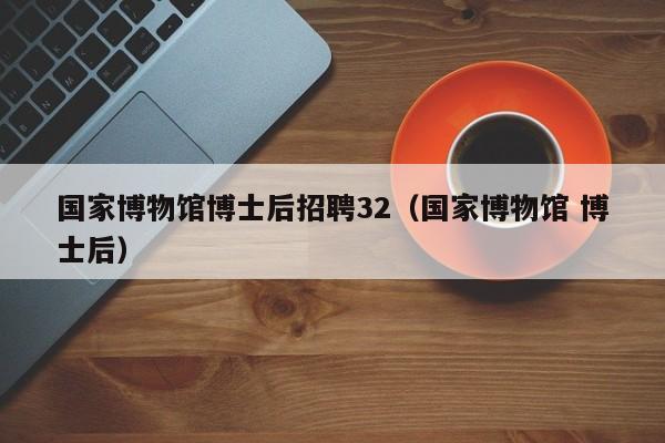 国家博物馆博士后招聘32（国家博物馆 博士后）-第1张图片-博士人才招聘网