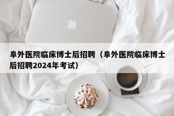 阜外医院临床博士后招聘（阜外医院临床博士后招聘2024年考试）-第1张图片-博士人才招聘网