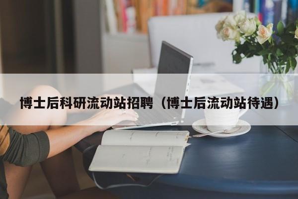 博士后科研流动站招聘（博士后流动站待遇）-第1张图片-博士人才招聘网