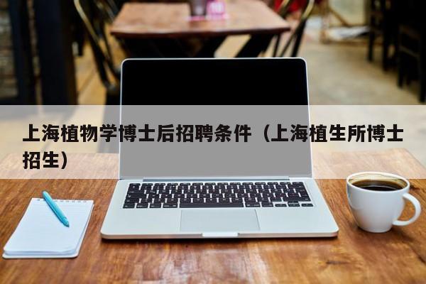 上海植物学博士后招聘条件（上海植生所博士招生）-第1张图片-博士人才招聘网