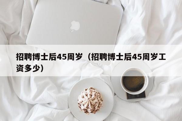 招聘博士后45周岁（招聘博士后45周岁工资多少）-第1张图片-博士人才招聘网