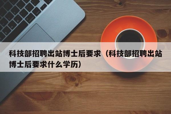 科技部招聘出站博士后要求（科技部招聘出站博士后要求什么学历）-第1张图片-博士人才招聘网