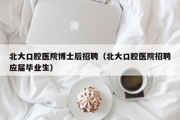 北大口腔医院博士后招聘（北大口腔医院招聘应届毕业生）-第1张图片-博士人才招聘网