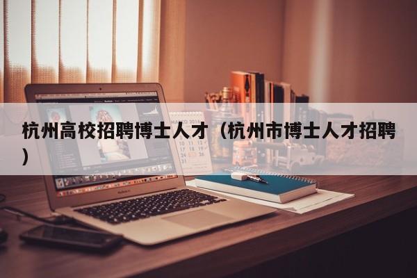 杭州高校招聘博士人才（杭州市博士人才招聘）-第1张图片-博士人才招聘网