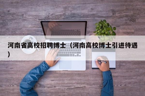 河南省高校招聘博士（河南高校博士引进待遇）-第1张图片-博士人才招聘网