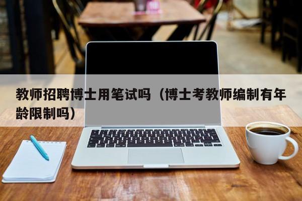 教师招聘博士用笔试吗（博士考教师编制有年龄限制吗）-第1张图片-博士人才招聘网