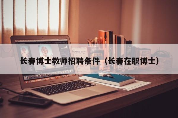 长春博士教师招聘条件（长春在职博士）-第1张图片-博士人才招聘网