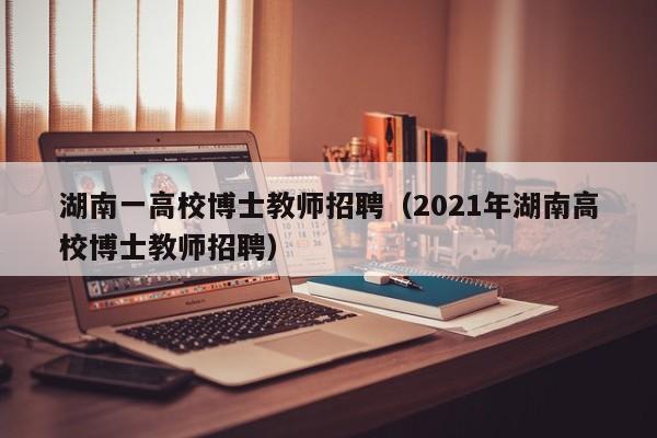 湖南一高校博士教师招聘（2021年湖南高校博士教师招聘）-第1张图片-博士人才招聘网