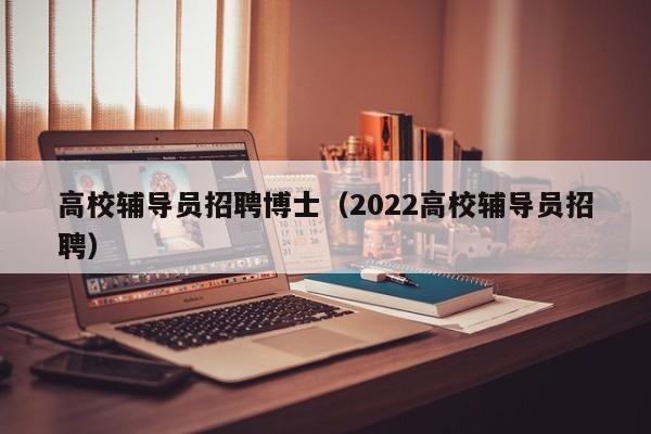 高校辅导员招聘博士（2022高校辅导员招聘）-第1张图片-博士人才招聘网