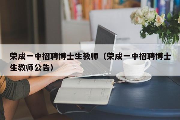 荣成一中招聘博士生教师（荣成一中招聘博士生教师公告）-第1张图片-博士人才招聘网