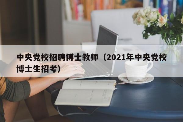 中央党校招聘博士教师（2021年中央党校博士生招考）-第1张图片-博士人才招聘网