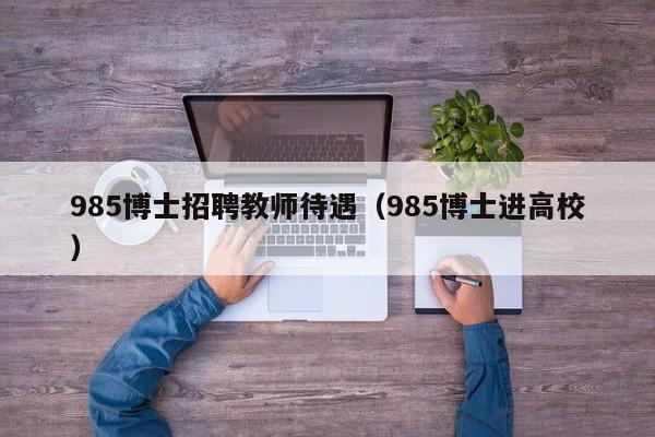 985博士招聘教师待遇（985博士进高校）-第1张图片-博士人才招聘网