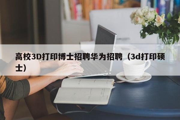 高校3D打印博士招聘华为招聘（3d打印硕士）-第1张图片-博士人才招聘网