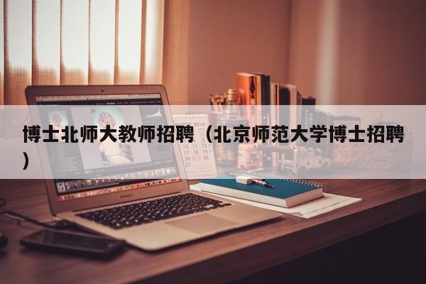 博士北师大教师招聘（北京师范大学博士招聘）-第1张图片-博士人才招聘网