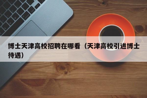 博士天津高校招聘在哪看（天津高校引进博士待遇）-第1张图片-博士人才招聘网