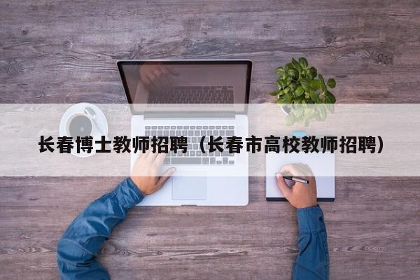长春博士教师招聘（长春市高校教师招聘）-第1张图片-博士人才招聘网