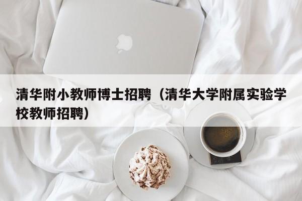 清华附小教师博士招聘（清华大学附属实验学校教师招聘）-第1张图片-博士人才招聘网