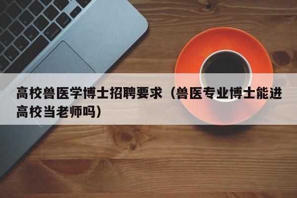 高校兽医学博士招聘要求（兽医专业博士能进高校当老师吗）-第1张图片-博士人才招聘网