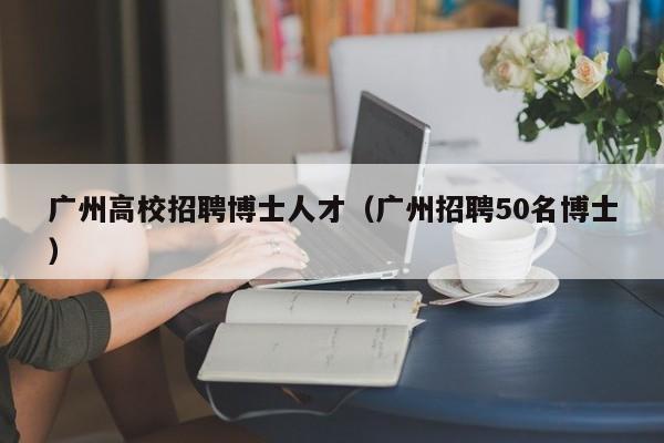 广州高校招聘博士人才（广州招聘50名博士）-第1张图片-博士人才招聘网